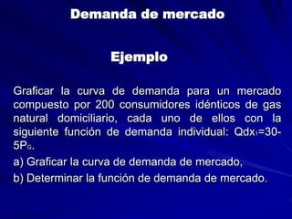 Demanda de mercado
Ejemplo
Graficar la curva de demanda para un mercado
compuesto por 200 consumidores idénticos de gas
natural domiciliario, cada uno de ellos con la
siguiente función de demanda individual: Qdx1=30-
5PG.
a) Graficar la curva de demanda de mercado,
b) Determinar la función de demanda de mercado.
 