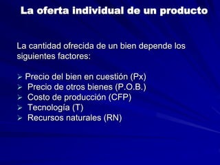 La oferta individual de un producto
La cantidad ofrecida de un bien depende los
siguientes factores:
 Precio del bien en cuestión (Px)
 Precio de otros bienes (P.O.B.)
 Costo de producción (CFP)
 Tecnología (T)
 Recursos naturales (RN)
 
