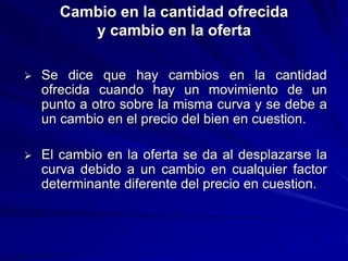 Cambio en la cantidad ofrecida
y cambio en la oferta
 Se dice que hay cambios en la cantidad
ofrecida cuando hay un movimiento de un
punto a otro sobre la misma curva y se debe a
un cambio en el precio del bien en cuestion.
 El cambio en la oferta se da al desplazarse la
curva debido a un cambio en cualquier factor
determinante diferente del precio en cuestion.
 