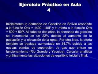 Inicialmente la demanda de Gasolina en Bolivia responde
a la función Qdx = 1400 – 40P y la oferta a la función Qsx
= 500 + 50P. Al cabo de dos años, la demanda de gasolina
se incrementa en un 22% debido al aumento de la
población y la elevación de la renta. Por otro lado, la oferta
también se traslada aumentado un 34,7% debido a las
nuevas plantas de separación de gas que entran en
funcionamiento (Rio Grande y Yacuiba). Calcular analítica
y gráficamente las situaciones de equilibrio inicial y final.
Ejercicio Práctico en Aula
4
 