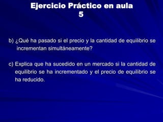 b) ¿Qué ha pasado si el precio y la cantidad de equilibrio se
incrementan simultáneamente?
c) Explica que ha sucedido en un mercado si la cantidad de
equilibrio se ha incrementado y el precio de equilibrio se
ha reducido.
Ejercicio Práctico en aula
5
 