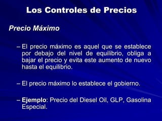 Los Controles de Precios
Precio Máximo
– El precio máximo es aquel que se establece
por debajo del nivel de equilibrio, obliga a
bajar el precio y evita este aumento de nuevo
hasta el equilibrio.
– El precio máximo lo establece el gobierno.
– Ejemplo: Precio del Diesel Oil, GLP, Gasolina
Especial.
 