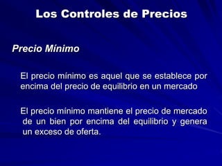 Los Controles de Precios
Precio Mínimo
El precio mínimo es aquel que se establece por
encima del precio de equilibrio en un mercado
El precio mínimo mantiene el precio de mercado
de un bien por encima del equilibrio y genera
un exceso de oferta.
 