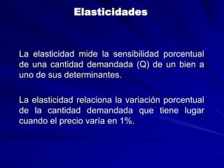 Elasticidades
La elasticidad mide la sensibilidad porcentual
de una cantidad demandada (Q) de un bien a
uno de sus determinantes.
La elasticidad relaciona la variación porcentual
de la cantidad demandada que tiene lugar
cuando el precio varía en 1%.
 