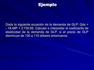 Ejemplo
Dada la siguiente ecuación de la demanda de GLP: Qdx =
- 18,48P + 2.730,65. Calcular e interpretar el coeficiente de
elasticidad de la demanda de GLP, si el precio de GLP
disminuye de 130 a 110 dólares americanos.
 