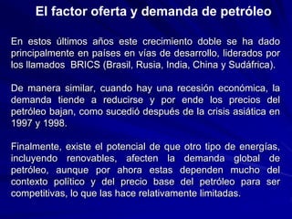 En estos últimos años este crecimiento doble se ha dado
principalmente en países en vías de desarrollo, liderados por
los llamados BRICS (Brasil, Rusia, India, China y Sudáfrica).
De manera similar, cuando hay una recesión económica, la
demanda tiende a reducirse y por ende los precios del
petróleo bajan, como sucedió después de la crisis asiática en
1997 y 1998.
Finalmente, existe el potencial de que otro tipo de energías,
incluyendo renovables, afecten la demanda global de
petróleo, aunque por ahora estas dependen mucho del
contexto político y del precio base del petróleo para ser
competitivas, lo que las hace relativamente limitadas.
El factor oferta y demanda de petróleo
 