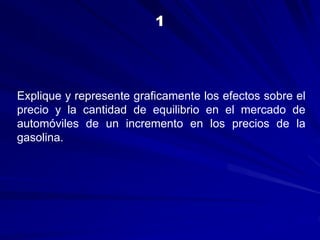 Explique y represente graficamente los efectos sobre el
precio y la cantidad de equilibrio en el mercado de
automóviles de un incremento en los precios de la
gasolina.
1
 