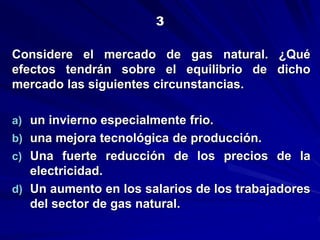 Considere el mercado de gas natural. ¿Qué
efectos tendrán sobre el equilibrio de dicho
mercado las siguientes circunstancias.
a) un invierno especialmente frio.
b) una mejora tecnológica de producción.
c) Una fuerte reducción de los precios de la
electricidad.
d) Un aumento en los salarios de los trabajadores
del sector de gas natural.
3
 