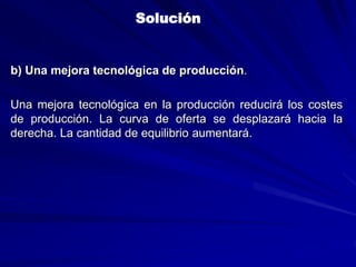 b) Una mejora tecnológica de producción.
Una mejora tecnológica en la producción reducirá los costes
de producción. La curva de oferta se desplazará hacia la
derecha. La cantidad de equilibrio aumentará.
Solución
 