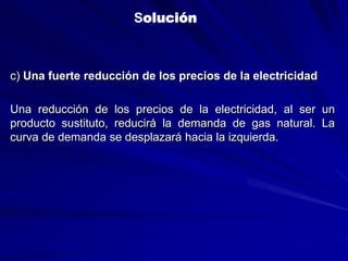 c) Una fuerte reducción de los precios de la electricidad
Una reducción de los precios de la electricidad, al ser un
producto sustituto, reducirá la demanda de gas natural. La
curva de demanda se desplazará hacia la izquierda.
Solución
 