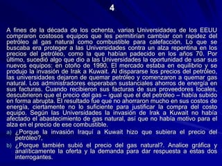 A fines de la década de los ochenta, varias Universidades de los EEUU
compraron costosos equipos que les permitirían cambiar con rapidez del
petróleo al gas natural como combustible para calefacción. Lo que se
buscaba era proteger a las Universidades contra un alza repentina en los
precios del petróleo, como la que habían padecido en los años 70. Por
último, sucedió algo que dio a las Universidades la oportunidad de usar sus
nuevos equipos: en otoño de 1990. El mercado estaba en equilibrio y se
produjo la invasión de Irak a Kuwait. Al dispararse los precios del petróleo,
las universidades dejaron de quemar petróleo y comenzaron a quemar gas
natural. Los administradores esperaban sustanciales ahorros de energía en
sus facturas. Cuando recibieron sus facturas de sus proveedores locales,
descubrieron que el precio del gas – igual que el del petróleo – había subido
en forma abrupta. El resultado fue que no ahorraron mucho en sus costos de
energía, ciertamente no lo suficiente para justificar la compra del costo
equipo. Según las Universidades la invasión de Irak a Kuwait no había
afectado el abastecimiento de gas natural, así que no había motivo para el
alza en el precio de ese combustible.
a) ¿Porque la invasión Iraquí a Kuwait hizo que subiera el precio del
petróleo?,
b) ¿Porque también subió el precio del gas natural?. Analice gráfica y
analíticamente la oferta y la demanda para dar respuesta a estas dos
interrogantes.
4
 