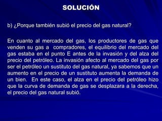 b) ¿Porque también subió el precio del gas natural?
En cuanto al mercado del gas, los productores de gas que
venden su gas a compradores, el equilibrio del mercado del
gas estaba en el punto E antes de la invasión y del alza del
precio del petróleo. La invasión afecto al mercado del gas por
ser el petróleo un sustituto del gas natural, ya sabemos que un
aumento en el precio de un sustituto aumenta la demanda de
un bien. En este caso, el alza en el precio del petróleo hizo
que la curva de demanda de gas se desplazara a la derecha,
el precio del gas natural subió.
SOLUCIÓN
 