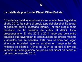 La batalla de precios del Diesel Oil en Bolivia:
“Una de las batallas económicas en la asamblea legislativa
el año 2010, fue sobre el precio tope del diesel oil fijado por
el gobierno para el mercado interno. Tal tope surgió como
resultado de la decisión de cubrir el déficit fiscal
presupuestario. El año 2013 y 2014 hubo una puja entre
aquellos que favorecían la continuación del precio máximo
y aquellos que se oponían. Esta puja se libro con vigor,
sino con ferocidad, que ya estaban en juego miles de
millones de dólares. A fines de 2014 se aprobó la ley que
imponía la desregulación del precio del diesel oil desde el
primero de enero de 2016.
5
 