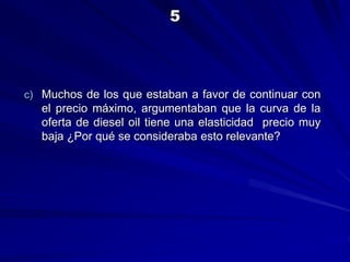 c) Muchos de los que estaban a favor de continuar con
el precio máximo, argumentaban que la curva de la
oferta de diesel oil tiene una elasticidad precio muy
baja ¿Por qué se consideraba esto relevante?
5
 