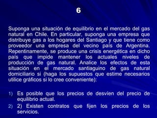 Suponga una situación de equilibrio en el mercado del gas
natural en Chile. En particular, suponga una empresa que
distribuye gas a los hogares del Santiago y que tiene como
proveedor una empresa del vecino país de Argentina.
Repentinamente, se produce una crisis energética en dicho
país que impide mantener los actuales niveles de
producción de gas natural. Analice los efectos de esta
situación en el mercado santiaguino de gas natural
domiciliario si (haga los supuestos que estime necesarios
utilice gráficos si lo cree conveniente):
1) Es posible que los precios de desvíen del precio de
equilibrio actual.
2) 2) Existen contratos que fijen los precios de los
servicios.
6
 