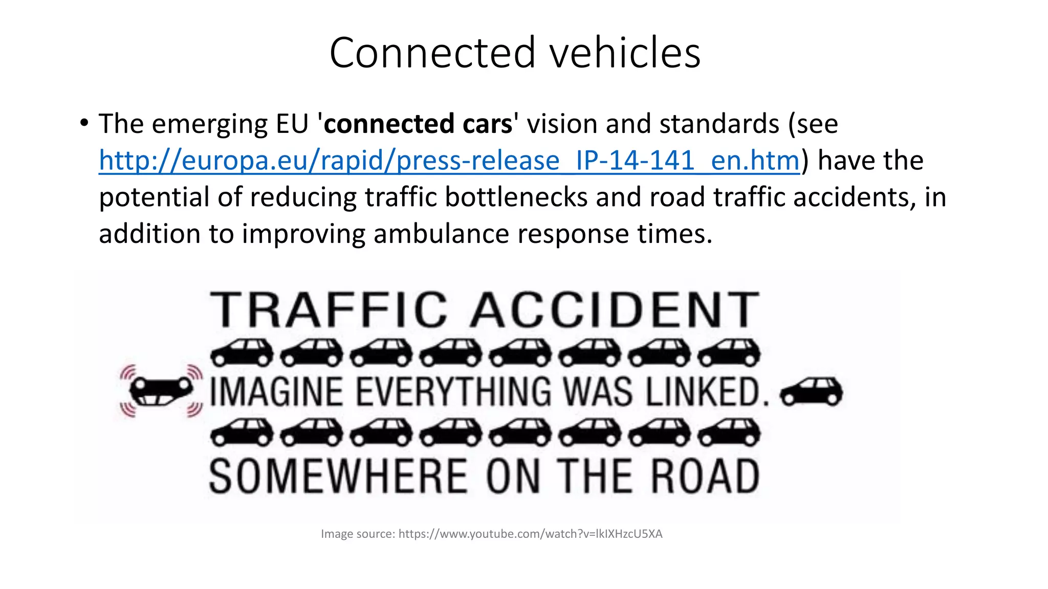 Connected vehicles
• The emerging EU 'connected cars' vision and standards (see
http://europa.eu/rapid/press-release_IP-14-141_en.htm) have the
potential of reducing traffic bottlenecks and road traffic accidents, in
addition to improving ambulance response times.
Image source: https://www.youtube.com/watch?v=lkIXHzcU5XA
 