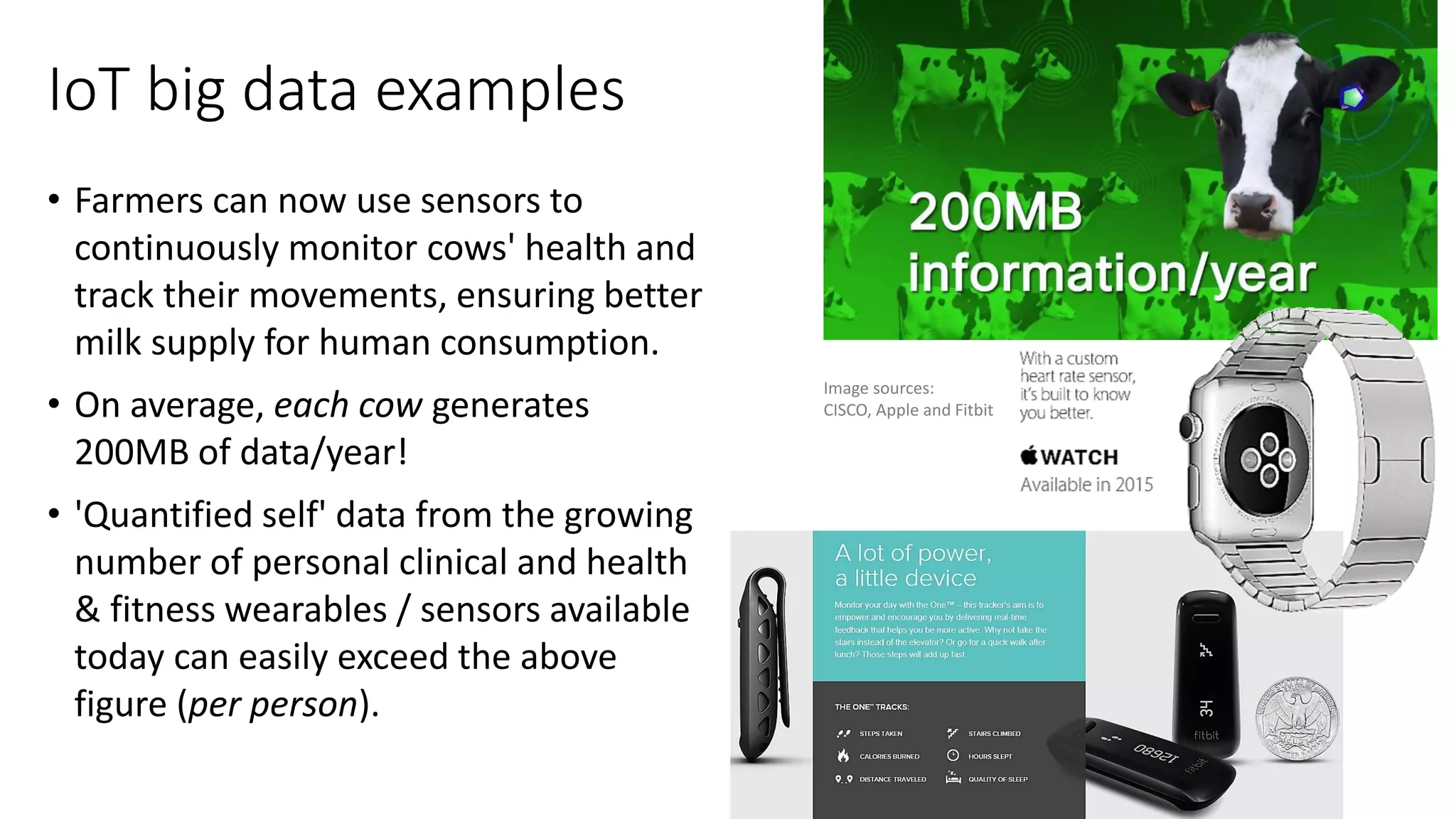 IoT big data examples
• Farmers can now use sensors to
continuously monitor cows' health and
track their movements, ensuring better
milk supply for human consumption.
• On average, each cow generates
200MB of data/year!
• 'Quantified self' data from the growing
number of personal clinical and health
& fitness wearables / sensors available
today can easily exceed the above
figure (per person).
Image sources:
CISCO, Apple and Fitbit
 
