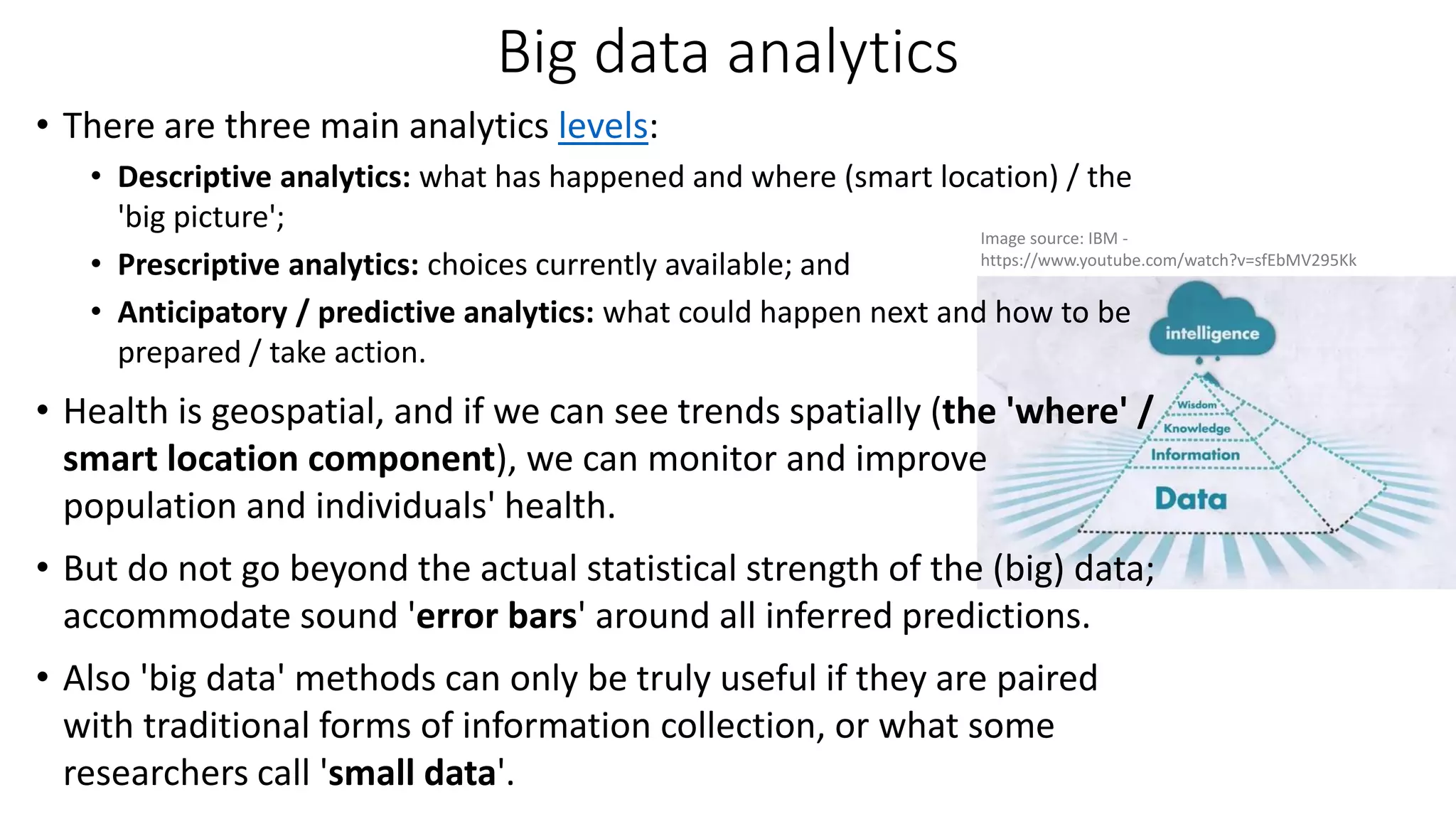 Big data analytics
• There are three main analytics levels:
• Descriptive analytics: what has happened and where (smart location) / the
'big picture';
• Prescriptive analytics: choices currently available; and
• Anticipatory / predictive analytics: what could happen next and how to be
prepared / take action.
• Health is geospatial, and if we can see trends spatially (the 'where' /
smart location component), we can monitor and improve
population and individuals' health.
• But do not go beyond the actual statistical strength of the (big) data;
accommodate sound 'error bars' around all inferred predictions.
• Also 'big data' methods can only be truly useful if they are paired
with traditional forms of information collection, or what some
researchers call 'small data'.
Image source: IBM -
https://www.youtube.com/watch?v=sfEbMV295Kk
 