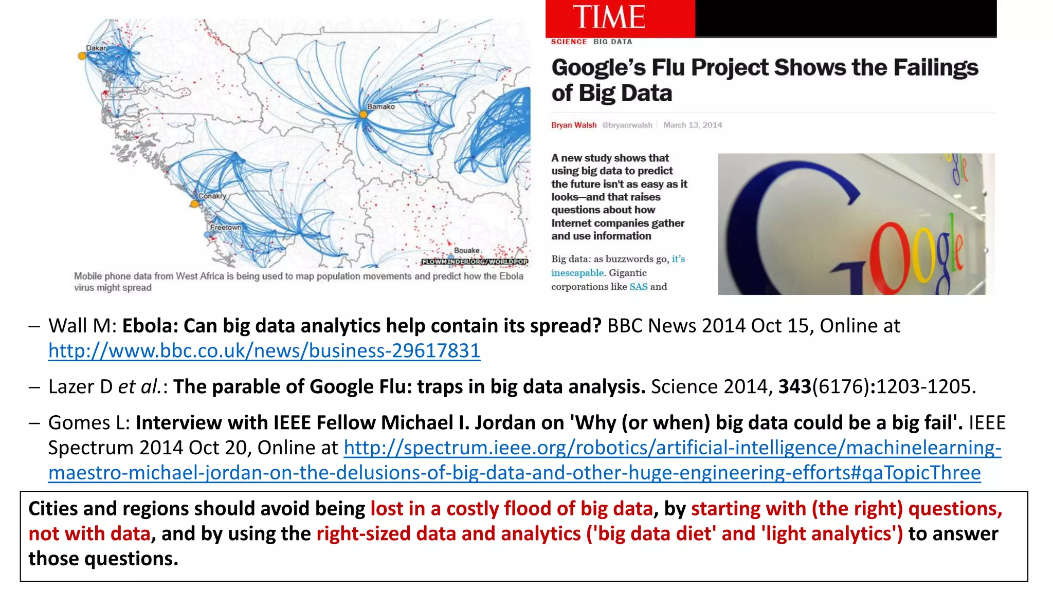  Wall M: Ebola: Can big data analytics help contain its spread? BBC News 2014 Oct 15, Online at
http://www.bbc.co.uk/news/business-29617831
 Lazer D et al.: The parable of Google Flu: traps in big data analysis. Science 2014, 343(6176):1203-1205.
 Gomes L: Interview with IEEE Fellow Michael I. Jordan on 'Why (or when) big data could be a big fail'. IEEE
Spectrum 2014 Oct 20, Online at http://spectrum.ieee.org/robotics/artificial-intelligence/machinelearning-
maestro-michael-jordan-on-the-delusions-of-big-data-and-other-huge-engineering-efforts#qaTopicThree
Cities and regions should avoid being lost in a costly flood of big data, by starting with (the right) questions,
not with data, and by using the right-sized data and analytics ('big data diet' and 'light analytics') to answer
those questions.
 