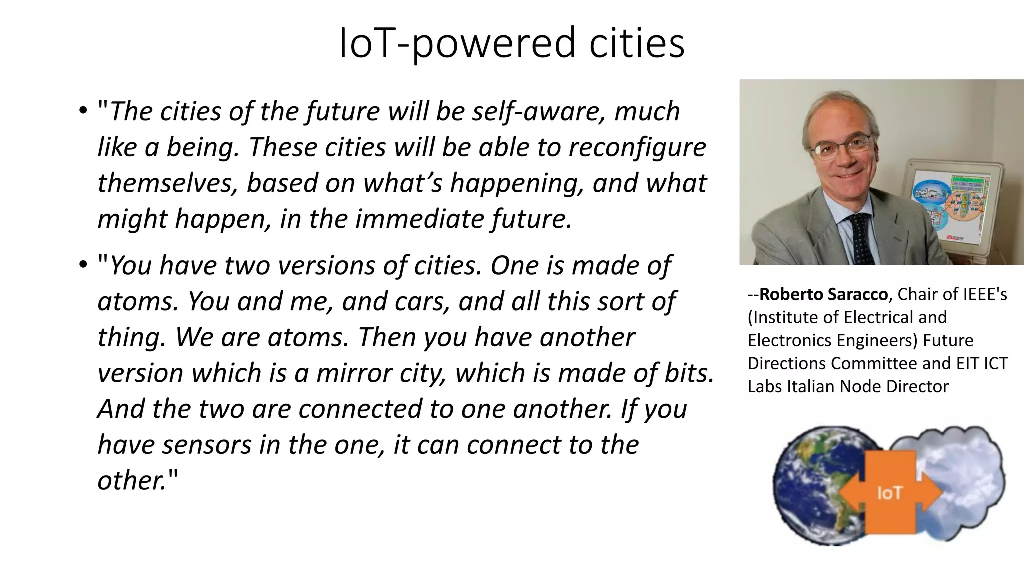 IoT-powered cities
• "The cities of the future will be self-aware, much
like a being. These cities will be able to reconfigure
themselves, based on what’s happening, and what
might happen, in the immediate future.
• "You have two versions of cities. One is made of
atoms. You and me, and cars, and all this sort of
thing. We are atoms. Then you have another
version which is a mirror city, which is made of bits.
And the two are connected to one another. If you
have sensors in the one, it can connect to the
other."
--Roberto Saracco, Chair of IEEE's
(Institute of Electrical and
Electronics Engineers) Future
Directions Committee and EIT ICT
Labs Italian Node Director
 