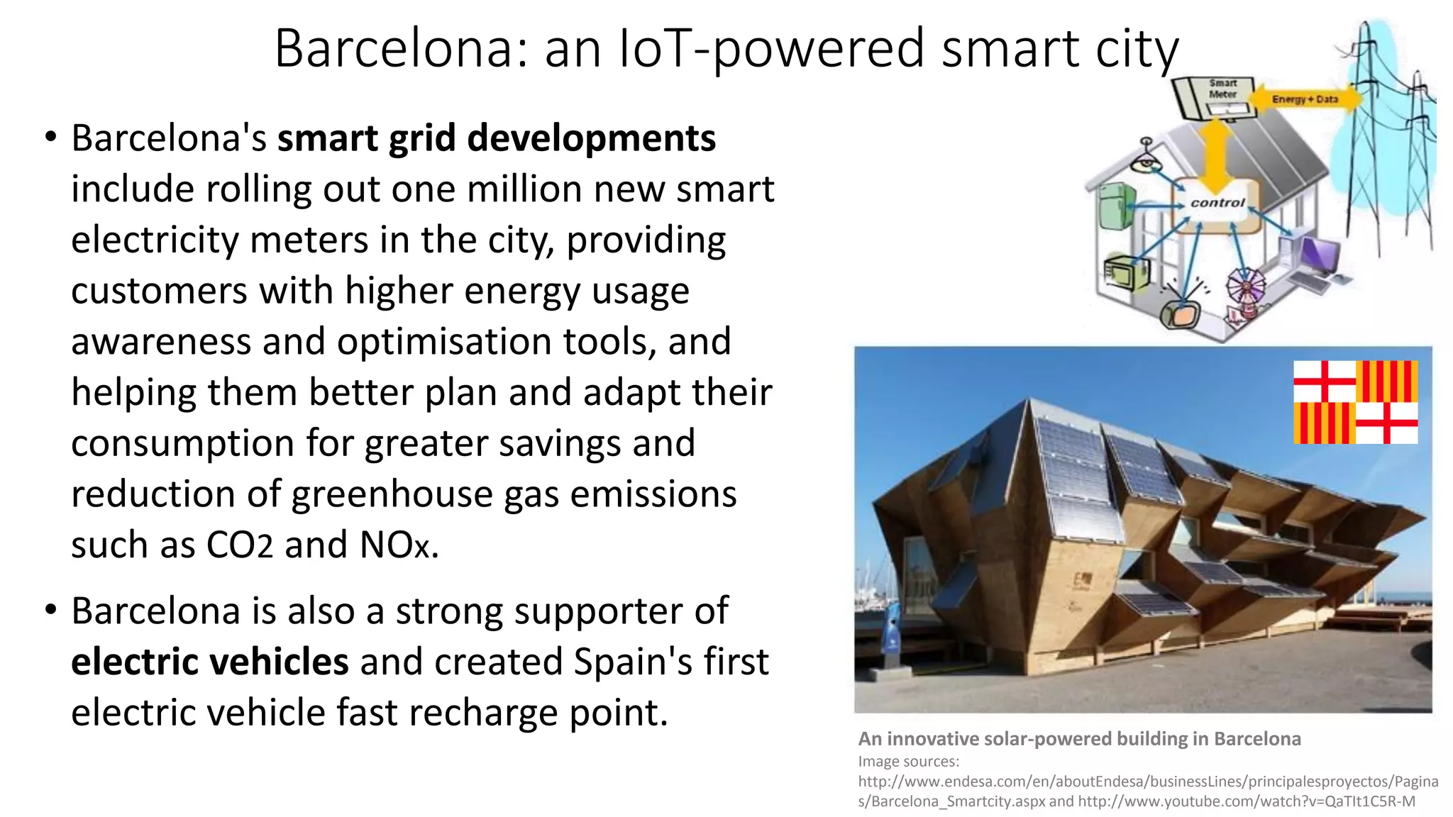 Barcelona: an IoT-powered smart city
• Barcelona's smart grid developments
include rolling out one million new smart
electricity meters in the city, providing
customers with higher energy usage
awareness and optimisation tools, and
helping them better plan and adapt their
consumption for greater savings and
reduction of greenhouse gas emissions
such as CO2 and NOx.
• Barcelona is also a strong supporter of
electric vehicles and created Spain's first
electric vehicle fast recharge point. An innovative solar-powered building in Barcelona
Image sources:
http://www.endesa.com/en/aboutEndesa/businessLines/principalesproyectos/Pagina
s/Barcelona_Smartcity.aspx and http://www.youtube.com/watch?v=QaTIt1C5R-M
 