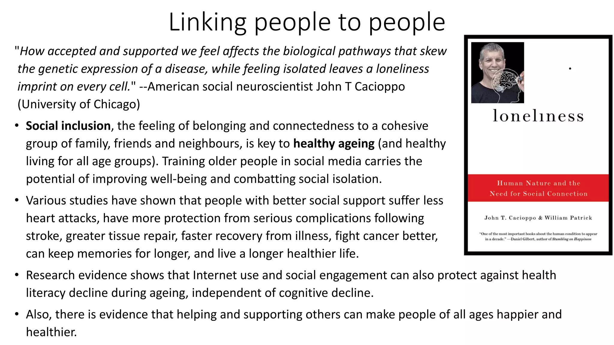 Linking people to people
"How accepted and supported we feel affects the biological pathways that skew
the genetic expression of a disease, while feeling isolated leaves a loneliness
imprint on every cell." --American social neuroscientist John T Cacioppo
(University of Chicago)
• Social inclusion, the feeling of belonging and connectedness to a cohesive
group of family, friends and neighbours, is key to healthy ageing (and healthy
living for all age groups). Training older people in social media carries the
potential of improving well-being and combatting social isolation.
• Various studies have shown that people with better social support suffer less
heart attacks, have more protection from serious complications following
stroke, greater tissue repair, faster recovery from illness, fight cancer better,
can keep memories for longer, and live a longer healthier life.
• Research evidence shows that Internet use and social engagement can also protect against health
literacy decline during ageing, independent of cognitive decline.
• Also, there is evidence that helping and supporting others can make people of all ages happier and
healthier.
 