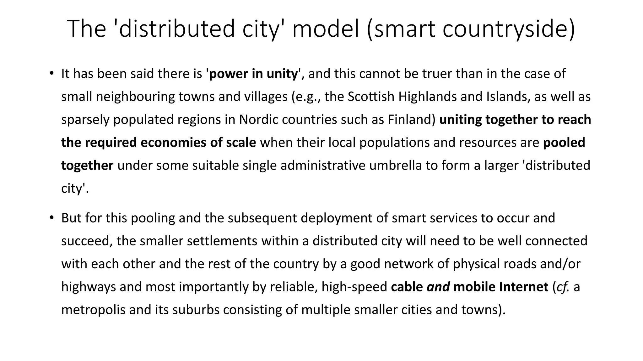 The 'distributed city' model (smart countryside)
• It has been said there is 'power in unity', and this cannot be truer than in the case of
small neighbouring towns and villages (e.g., the Scottish Highlands and Islands, as well as
sparsely populated regions in Nordic countries such as Finland) uniting together to reach
the required economies of scale when their local populations and resources are pooled
together under some suitable single administrative umbrella to form a larger 'distributed
city'.
• But for this pooling and the subsequent deployment of smart services to occur and
succeed, the smaller settlements within a distributed city will need to be well connected
with each other and the rest of the country by a good network of physical roads and/or
highways and most importantly by reliable, high-speed cable and mobile Internet (cf. a
metropolis and its suburbs consisting of multiple smaller cities and towns).
 