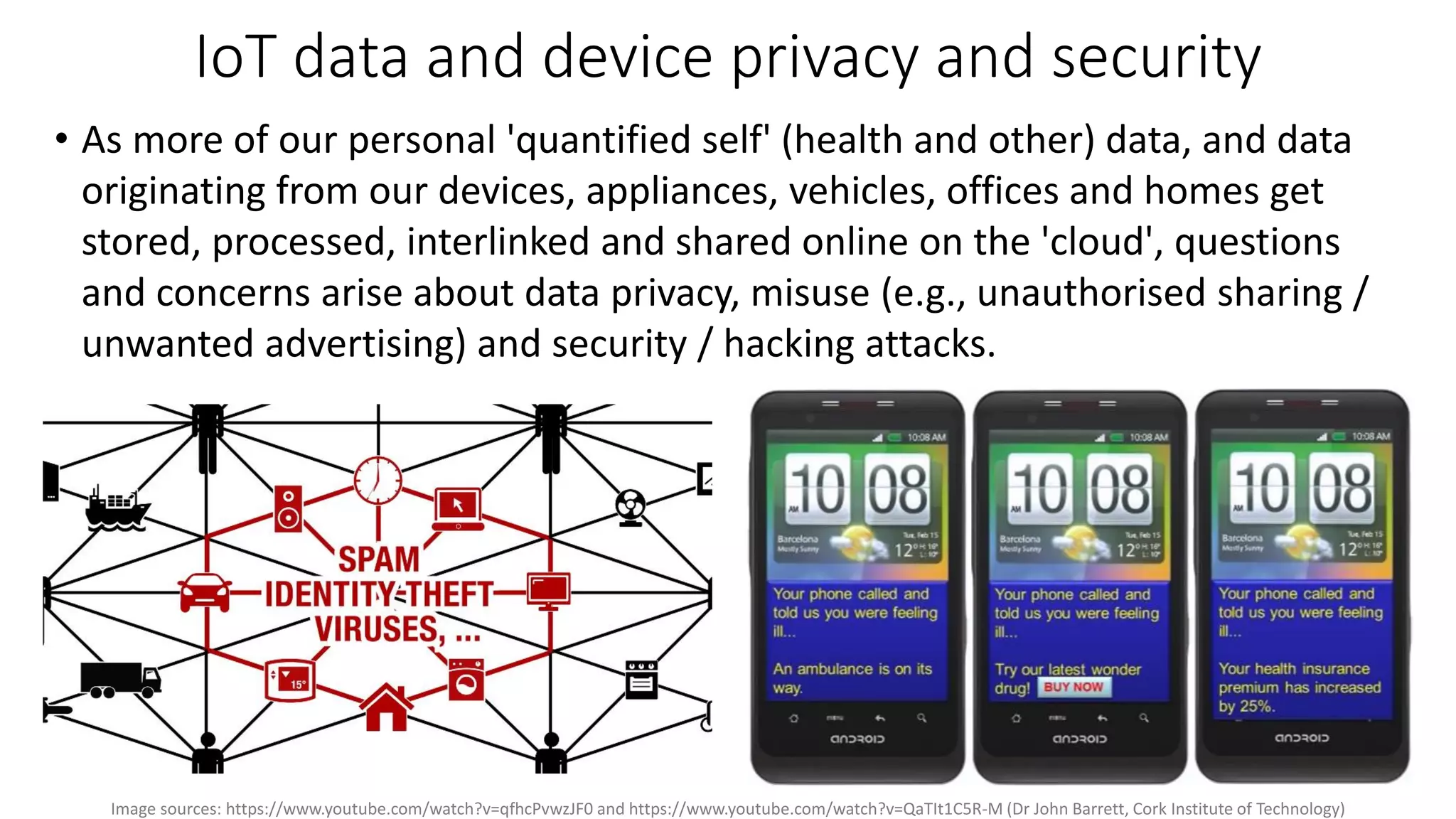 IoT data and device privacy and security
• As more of our personal 'quantified self' (health and other) data, and data
originating from our devices, appliances, vehicles, offices and homes get
stored, processed, interlinked and shared online on the 'cloud', questions
and concerns arise about data privacy, misuse (e.g., unauthorised sharing /
unwanted advertising) and security / hacking attacks.
Image sources: https://www.youtube.com/watch?v=qfhcPvwzJF0 and https://www.youtube.com/watch?v=QaTIt1C5R-M (Dr John Barrett, Cork Institute of Technology)
 
