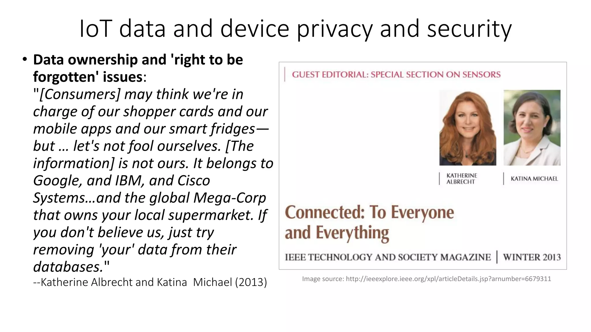 IoT data and device privacy and security
• Data ownership and 'right to be
forgotten' issues:
"[Consumers] may think we're in
charge of our shopper cards and our
mobile apps and our smart fridges—
but … let's not fool ourselves. [The
information] is not ours. It belongs to
Google, and IBM, and Cisco
Systems…and the global Mega-Corp
that owns your local supermarket. If
you don't believe us, just try
removing 'your' data from their
databases."
--Katherine Albrecht and Katina Michael (2013) Image source: http://ieeexplore.ieee.org/xpl/articleDetails.jsp?arnumber=6679311
 