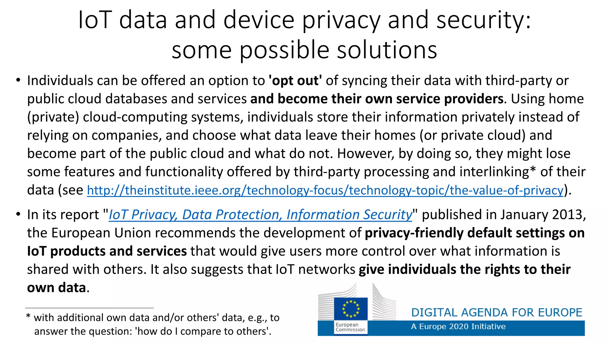 IoT data and device privacy and security:
some possible solutions
• Individuals can be offered an option to 'opt out' of syncing their data with third-party or
public cloud databases and services and become their own service providers. Using home
(private) cloud-computing systems, individuals store their information privately instead of
relying on companies, and choose what data leave their homes (or private cloud) and
become part of the public cloud and what do not. However, by doing so, they might lose
some features and functionality offered by third-party processing and interlinking* of their
data (see http://theinstitute.ieee.org/technology-focus/technology-topic/the-value-of-privacy).
• In its report "IoT Privacy, Data Protection, Information Security" published in January 2013,
the European Union recommends the development of privacy-friendly default settings on
IoT products and services that would give users more control over what information is
shared with others. It also suggests that IoT networks give individuals the rights to their
own data.
* with additional own data and/or others' data, e.g., to
answer the question: 'how do I compare to others'.
 