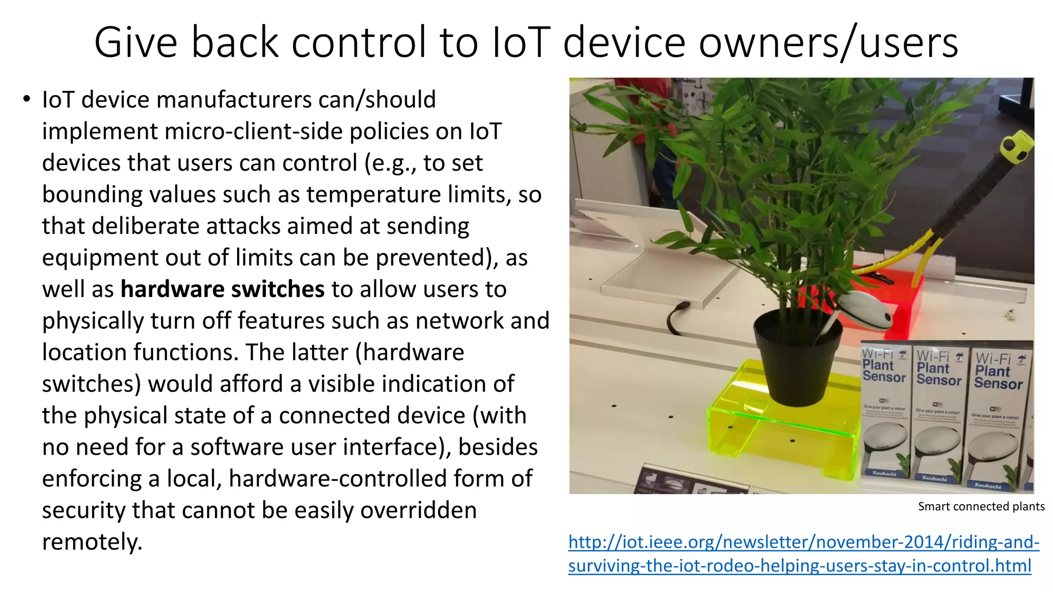 Give back control to IoT device owners/users
• IoT device manufacturers can/should
implement micro-client-side policies on IoT
devices that users can control (e.g., to set
bounding values such as temperature limits, so
that deliberate attacks aimed at sending
equipment out of limits can be prevented), as
well as hardware switches to allow users to
physically turn off features such as network and
location functions. The latter (hardware
switches) would afford a visible indication of
the physical state of a connected device (with
no need for a software user interface), besides
enforcing a local, hardware-controlled form of
security that cannot be easily overridden
remotely.
Smart connected plants
http://iot.ieee.org/newsletter/november-2014/riding-and-
surviving-the-iot-rodeo-helping-users-stay-in-control.html
 
