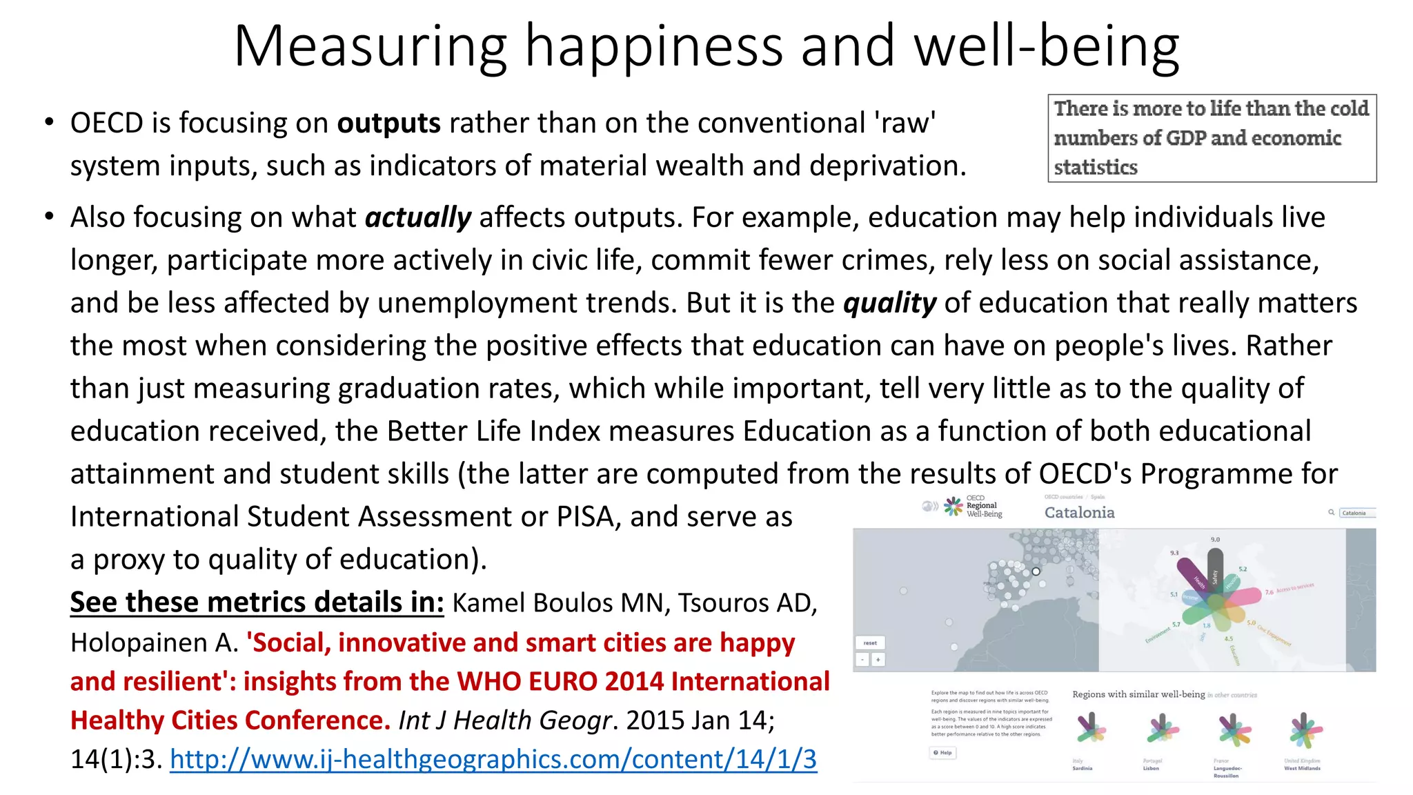 Measuring happiness and well-being
• OECD is focusing on outputs rather than on the conventional 'raw'
system inputs, such as indicators of material wealth and deprivation.
• Also focusing on what actually affects outputs. For example, education may help individuals live
longer, participate more actively in civic life, commit fewer crimes, rely less on social assistance,
and be less affected by unemployment trends. But it is the quality of education that really matters
the most when considering the positive effects that education can have on people's lives. Rather
than just measuring graduation rates, which while important, tell very little as to the quality of
education received, the Better Life Index measures Education as a function of both educational
attainment and student skills (the latter are computed from the results of OECD's Programme for
International Student Assessment or PISA, and serve as
a proxy to quality of education).
See these metrics details in: Kamel Boulos MN, Tsouros AD,
Holopainen A. 'Social, innovative and smart cities are happy
and resilient': insights from the WHO EURO 2014 International
Healthy Cities Conference. Int J Health Geogr. 2015 Jan 14;
14(1):3. http://www.ij-healthgeographics.com/content/14/1/3
 