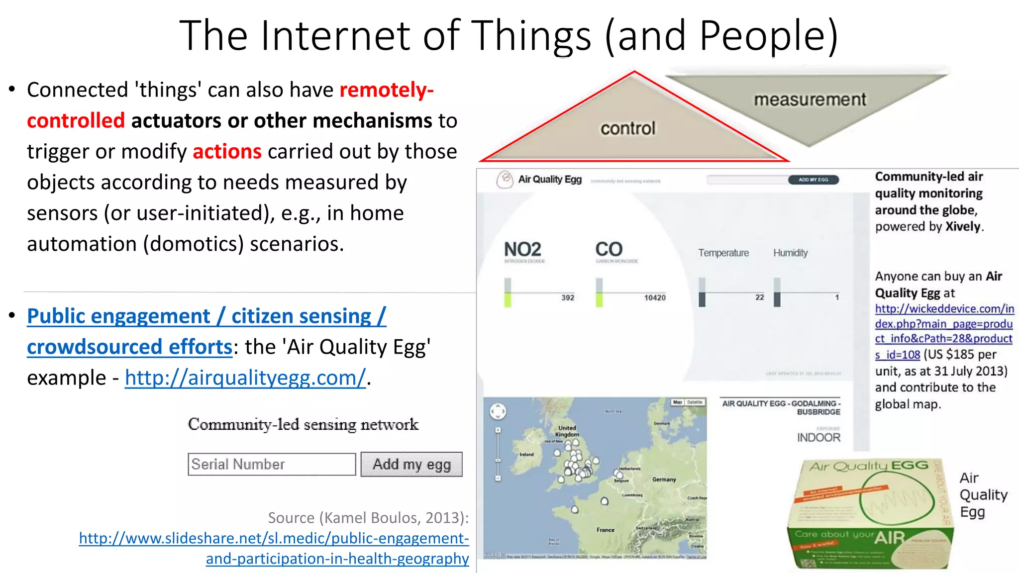 The Internet of Things (and People)
• Connected 'things' can also have remotely-
controlled actuators or other mechanisms to
trigger or modify actions carried out by those
objects according to needs measured by
sensors (or user-initiated), e.g., in home
automation (domotics) scenarios.
• Public engagement / citizen sensing /
crowdsourced efforts: the 'Air Quality Egg'
example - http://airqualityegg.com/.
Source (Kamel Boulos, 2013):
http://www.slideshare.net/sl.medic/public-engagement-
and-participation-in-health-geography
 