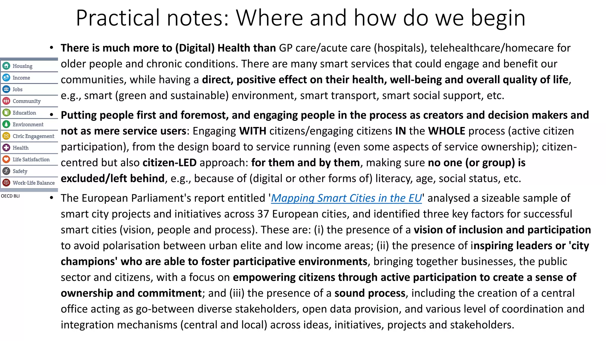 Practical notes: Where and how do we begin
• There is much more to (Digital) Health than GP care/acute care (hospitals), telehealthcare/homecare for
older people and chronic conditions. There are many smart services that could engage and benefit our
communities, while having a direct, positive effect on their health, well-being and overall quality of life,
e.g., smart (green and sustainable) environment, smart transport, smart social support, etc.
• Putting people first and foremost, and engaging people in the process as creators and decision makers and
not as mere service users: Engaging WITH citizens/engaging citizens IN the WHOLE process (active citizen
participation), from the design board to service running (even some aspects of service ownership); citizen-
centred but also citizen-LED approach: for them and by them, making sure no one (or group) is
excluded/left behind, e.g., because of (digital or other forms of) literacy, age, social status, etc.
• The European Parliament's report entitled 'Mapping Smart Cities in the EU' analysed a sizeable sample of
smart city projects and initiatives across 37 European cities, and identified three key factors for successful
smart cities (vision, people and process). These are: (i) the presence of a vision of inclusion and participation
to avoid polarisation between urban elite and low income areas; (ii) the presence of inspiring leaders or 'city
champions' who are able to foster participative environments, bringing together businesses, the public
sector and citizens, with a focus on empowering citizens through active participation to create a sense of
ownership and commitment; and (iii) the presence of a sound process, including the creation of a central
office acting as go-between diverse stakeholders, open data provision, and various level of coordination and
integration mechanisms (central and local) across ideas, initiatives, projects and stakeholders.
OECD BLI
 