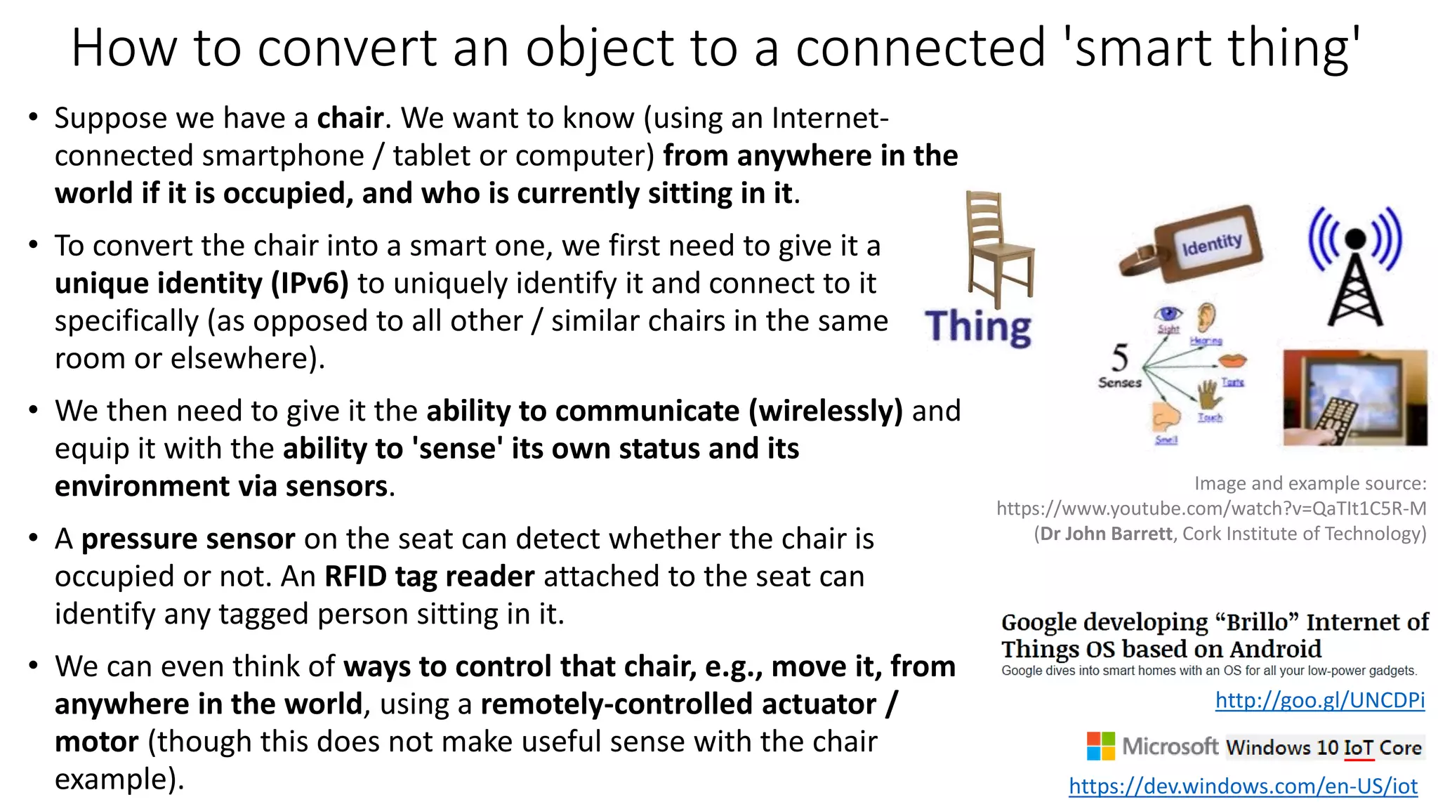 How to convert an object to a connected 'smart thing'
• Suppose we have a chair. We want to know (using an Internet-
connected smartphone / tablet or computer) from anywhere in the
world if it is occupied, and who is currently sitting in it.
• To convert the chair into a smart one, we first need to give it a
unique identity (IPv6) to uniquely identify it and connect to it
specifically (as opposed to all other / similar chairs in the same
room or elsewhere).
• We then need to give it the ability to communicate (wirelessly) and
equip it with the ability to 'sense' its own status and its
environment via sensors.
• A pressure sensor on the seat can detect whether the chair is
occupied or not. An RFID tag reader attached to the seat can
identify any tagged person sitting in it.
• We can even think of ways to control that chair, e.g., move it, from
anywhere in the world, using a remotely-controlled actuator /
motor (though this does not make useful sense with the chair
example).
Image and example source:
https://www.youtube.com/watch?v=QaTIt1C5R-M
(Dr John Barrett, Cork Institute of Technology)
https://dev.windows.com/en-US/iot
http://goo.gl/UNCDPi
 