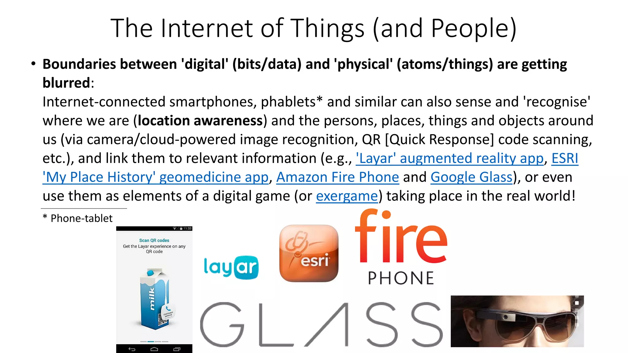 The Internet of Things (and People)
• Boundaries between 'digital' (bits/data) and 'physical' (atoms/things) are getting
blurred:
Internet-connected smartphones, phablets* and similar can also sense and 'recognise'
where we are (location awareness) and the persons, places, things and objects around
us (via camera/cloud-powered image recognition, QR [Quick Response] code scanning,
etc.), and link them to relevant information (e.g., 'Layar' augmented reality app, ESRI
'My Place History' geomedicine app, Amazon Fire Phone and Google Glass), or even
use them as elements of a digital game (or exergame) taking place in the real world!
* Phone-tablet
 