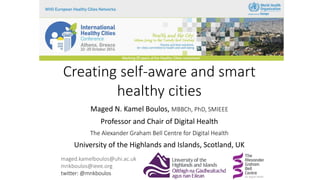 Creating self-aware and smart
healthy cities
Maged N. Kamel Boulos, MBBCh, PhD, SMIEEE
Professor and Chair of Digital Health
The Alexander Graham Bell Centre for Digital Health
University of the Highlands and Islands, Scotland, UK
maged.kamelboulos@uhi.ac.uk
mnkboulos@ieee.org
twitter: @mnkboulos
 