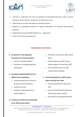 Catalogo LEN Formazione 2009/2010
Scheda di dettaglio
www.lenformazione.it – www.hrsystem.it
Sede e aule corsi: Via Golfo dei Poeti 1/A - 43100 Parma - tel. 0521.038411 fax 0521.038499 - e.mail: len@gruppolen.it
Sede distaccata con aule corsi: Via Nobel, 14/A – Quartiere SPIP - 43100 Parma - tel. 0521.1910311
LEN Learning Education Network - diritti riservati anno 2009
 Costruire un’applicazione che riesca ad individuare la disponibilità della rete e metta in coda le
chiamate al servizio web fino a quando non sia disponibile una rete
 Implementare la sicurezza nelle applicazioni Windows Mobile 6
 Migliorare un’applicazione utilizzando le capacità multimediali e di rilevazione della posizione
geografica
 Implementare le funzionalità Office Mobile in un’applicazione
 Creare un file cab firmato digitalmente
PROGRAMMA DI DETTAGLIO
1) Introduction to .NET Application
Development for Windows Mobile 6
 Overview of Windows Mobile 6
 Introduction to Managed Application
Development
2) Developing Adaptable Applications for
Different Device Capabilities
 Implementing Resolution-Aware and
Orientation-Aware Applications
 Handling User Input
 Designing a Single Application for
Multiple Platforms
3) Creating a Local Data Store by Using SQL
Server 2005 Compact Edition
 Introduction to SQL Server 2005 Compact
Edition
 Designing SQL Server 2005 Compact
Edition Databases in Visual Studio 2005
 Accessing Data In SQL Server 2005
Compact Edition Databases
4) Synchronizing SQL Server 2005 Compact
Edition with SQL Server 2005
 Configuring Replication in SQL Server
2005
 Synchronizing Data Between SQL Server
2005 Compact Edition and SQL
 Server 2005 by Using Merge Replication
 