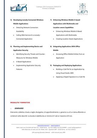 Catalogo LEN Formazione 2009/2010
Scheda di dettaglio
www.lenformazione.it – www.hrsystem.it
Sede e aule corsi: Via Golfo dei Poeti 1/A - 43100 Parma - tel. 0521.038411 fax 0521.038499 - e.mail: len@gruppolen.it
Sede distaccata con aule corsi: Via Nobel, 14/A – Quartiere SPIP - 43100 Parma - tel. 0521.1910311
LEN Learning Education Network - diritti riservati anno 2009
5) Developing Loosely Connected Windows
Mobile Applications
 Detecting Network Connection
Availability
 Calling Web Services In a Loosely-
Connected Application
6) Planning and Implementing Device and
Application Security
 Identifying Security Threats and Counter-
Measures for Windows Mobile
 6-Based Applications
 Implementing Application Security
Features
7) Enhancing Windows Mobile 6-based
Applications with Multimedia and
Location-aware Capabilities
 Enhancing Windows Mobile 6-Based
Applications with Multimedia
 Creating Location-Aware Applications
8) Integrating Applications With Office
Mobile
 Accessing Office Mobile Entities from an
Application
9) Packaging and Deploying Applications
 Building a Cab File for an Application by
Using Visual Studio 2005
 Applying a Digital Signature to a Cab File
MODALITA’ FORMATIVE
o SEMINARIO
Intervento collettivo d'aula a taglio divulgativo, di approfondimento o generico su di un tema afferente ai
contenuti sotto descritti. La durata è stabilita da un minimo di 3 ad un massimo di 8 ore.
 