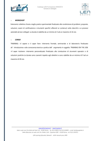 Catalogo LEN Formazione 2009/2010
Scheda di dettaglio
www.lenformazione.it – www.hrsystem.it
Sede e aule corsi: Via Golfo dei Poeti 1/A - 43100 Parma - tel. 0521.038411 fax 0521.038499 - e.mail: len@gruppolen.it
Sede distaccata con aule corsi: Via Nobel, 14/A – Quartiere SPIP - 43100 Parma - tel. 0521.1910311
LEN Learning Education Network - diritti riservati anno 2009
o WORKSHOP
Intervento collettivo d'aula a taglio pratico sperimentale finalizzato alla condivisione di problemi, proposte,
soluzioni, esami di certificazione e strumenti specifici afferenti ai contenuti sotto descritti e ai processi
aziendali ad essi collegati. La durata è stabilita da un minimo di 3 ad un massimo di 16 ore.
o CORSO
TRAINING: «il sapere e il saper fare» intervento frontale, seminariale e di laboratorio finalizzato
all’introduzione e alla conoscenza teorica e pratica dell’argomento in oggetto. TRAINING ON THE JOB:
«il saper risolvere» intervento personalizzato finalizzato alla conduzione di strumenti operativi e di
soluzioni pratiche Le durate sono coerenti rispetto agli obiettivi e sono stabilite da un minimo di 9 ad un
massimo di 40 ore.
 