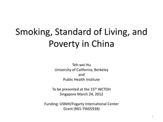 Smoking, Standard of Living, and
       Poverty in China
                      Teh-wei Hu
           University of California, Berkeley
                          and
                Public Health Institute

          To be presented at the 15th WCTOH
              Singapore March 24, 2012

      Funding: USNIH/Fogarty International Center
                 Grant (R01-TW05938)
                                                    1
 