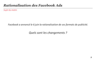 Sujet du matin
Rationalisation des Facebook Ads
Facebook a annoncé le 6 juin la rationalisation de ses formats de publicité.
Quels sont les changements ?
3
 