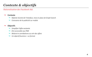 4
Rationalisation des Facebook Ads
Contexte & objectifs
 Contexte
 Refonte récente de l’interface, mise en place de Graph Search
 Croissance de la publicité sur mobile
 Objectifs
 Simplifier l’offre existante
 Etre accessible aux PME
 Réduire le cannibalisme au sein des offres
 Un objectif business = un format
 