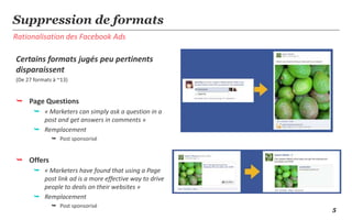 5
Rationalisation des Facebook Ads
Suppression de formats
Certains formats jugés peu pertinents
disparaissent
(De 27 formats à ~13)
 Page Questions
 « Marketers can simply ask a question in a
post and get answers in comments »
 Remplacement
 Post sponsorisé
 Offers
 « Marketers have found that using a Page
post link ad is a more effective way to drive
people to deals on their websites »
 Remplacement
 Post sponsorisé
 