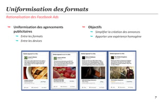 7
Rationalisation des Facebook Ads
Uniformisation des formats
 Uniformisation des agencements
publicitaires
 Entre les formats
 Entre les devices
 Objectifs
 Simplifier la création des annonces
 Apporter une expérience homogène
 