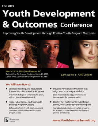 The 2009


Youth Development
& Outcomes Conference
Improving Youth Development through Positive Youth Program Outcomes




  March 23-24, 2009 | Washington, DC
  Optional Pre-Conference Workshop March 23, 2009
                                                                   Earn up to 11 CPE Credits
  Optional Post-Conference Workshops March 25, 2009



  You Will Learn How to:
     Leverage Funding and Resources to                   Develop Performance Measures that
     Sustain Your Youth Services Programs                Align with Your Program Mission
     Implement strategies to win grants and comply       Learn measures to develop performance and
     with key federal ﬁnancial standards                 increase results for your organization

     Forge Public-Private Partnerships to                Identify Key Performance Indicators in
     Enhance Program Capacity                            School, Work and Intervention Programs
     Collaborate effectively with local business and     Hear about positive outcome results in programs
     community organizations to enhance your             for all youth including those with disabilities and
     program success                                     juvenile crime records



                                                         www.YouthServicesSummit.org
                                                       www.YouthServicesSummit.org
 