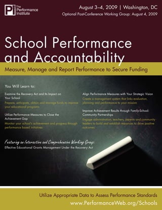 School Performance and Accountability | Washington, DC
                                               August 3–4, 2009
                                             Optional Post-Conference Working Group: August 4, 2009




Measure, Manage and Report Performance to Secure Funding


You Will Learn to:
Examine the Recovery Act and Its Impact on                Align Performance Measures with Your Strategic Vision
Your School                                               Create a management system that links evaluation,
Prepare, anticipate, obtain and manage funds to improve   planning and performance to your mission
your educational programs
                                                          Improve Achievement Results through Family-School-
Utilize Performance Measures to Close the                 Community Partnerships
Achievement Gap                                           Engage administration, teachers, parents and community
Monitor your school’s achievement and progress through    leaders to build and establish resources to drive positive
performance based initiatives                             outcomes




Featuring an Interactive and Comprehensive Working Group:
Effective Educational Grants Management Under the Recovery Act




                          Utilize Appropriate Data to Assess Performance Standards
                                                 www.PerformanceWeb.org/Schools
                                                               www.PerformanceWeb.org/Schools 1
 