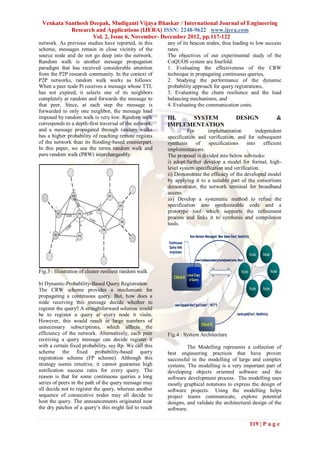 Venkata Santhosh Deepak, Mudiganti Vijaya Bhaskar / International Journal of Engineering
           Research and Applications (IJERA) ISSN: 2248-9622 www.ijera.com
                   Vol. 2, Issue 6, November- December 2012, pp.117-122
network. As previous studies have reported, in this      any of its beacon nodes, thus leading to low success
scheme, messages remain in close vicinity of the         rates.
source node and do not go deep into the network.         The objectives of our experimental study of the
Random walk is another message propagation               CoQUOS system are fourfold:
paradigm that has received considerable attention        1. Evaluating the effectiveness of the CRW
from the P2P research community. In the context of       technique in propagating continuous queries,
P2P networks, random walk works as follows:              2. Studying the performance of the dynamic
When a peer node Pi receives a message whose TTL         probability approach for query registrations,
has not expired, it selects one of its neighbors         3. Evaluating the churn resilience and the load
completely at random and forwards the message to         balancing mechanisms, and
that peer. Since, at each step the message is            4. Evaluating the communication costs.
forwarded to only one neighbor, the message load
imposed by random walk is very low. Random walk          III.  SYSTEM                     DESIGN              &
corresponds to a depth-first traversal of the network,   IMPLEMENTATION
and a message propagated through random walks                      For      implementation          independent
has a higher probability of reaching remote regions      specification and verification, and for subsequent
of the network than its flooding-based counterpart.      synthesis     of   specifications     into     efficient
In this paper, we use the terms random walk and          implementations.
pure random walk (PRW) interchangeably.                  The proposal is divided into below sub-tasks:
                                                         i) adopt/further develop a model for formal, high-
                                                         level system specification and verification.
                                                         ii) Demonstrate the efficacy of the developed model
                                                         by applying it to a suitable part of the consortium
                                                         demonstrator, the network terminal for broadband
                                                         access.
                                                         iii) Develop a systematic method to refine the
                                                         specification into synthesizable code and a
                                                         prototype tool which supports the refinement
                                                         process and links it to synthesis and compilation
                                                         tools.




Fig.3 : Illustration of cluster resilient random walk

b) Dynamic-Probability-Based Query Registration
The CRW scheme provides a mechanism for
propagating a continuous query. But, how does a
node receiving this message decide whether to
register the query? A straightforward solution would
be to register a query at every node it visits.
However, this would result in large numbers of
unnecessary subscriptions, which affects the
efficiency of the network. Alternatively, each peer      Fig.4 : System Architecture
receiving a query message can decide register it
with a certain fixed probability, say Rp. We call this            The Modelling represents a collection of
scheme the fixed probability-based query                 best engineering practices that have proven
registration scheme (FP scheme). Although this           successful in the modelling of large and complex
strategy seems intuitive, it cannot guarantee high       systems. The modelling is a very important part of
notification success rates for every query. The          developing objects oriented software and the
reason is that for some continuous queries a long        software development process. The modelling uses
series of peers in the path of the query message may     mostly graphical notations to express the design of
all decide not to register the query, whereas another    software projects. Using the modelling helps
sequence of consecutive nodes may all decide to          project teams communicate, explore potential
host the query. The announcements originated near        designs, and validate the architectural design of the
the dry patches of a query‟s this might fail to reach    software.

                                                                                                 119 | P a g e
 
