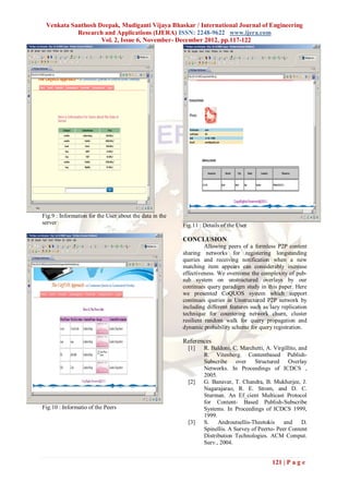 Venkata Santhosh Deepak, Mudiganti Vijaya Bhaskar / International Journal of Engineering
           Research and Applications (IJERA) ISSN: 2248-9622 www.ijera.com
                   Vol. 2, Issue 6, November- December 2012, pp.117-122




Fig.9 : Information for the User about the data in the
server                                                   Fig.11 : Details of the User

                                                         CONCLUSION
                                                                   Allowing peers of a formless P2P content
                                                         sharing networks for registering longstanding
                                                         queries and receiving notification when a new
                                                         matching item appears can considerably increase
                                                         effectiveness. We overcome the complexity of pub-
                                                         sub system on unstructured overlays by our
                                                         continues query paradigm study in this paper. Here
                                                         we presented CoQUOS system which support
                                                         continues queries in Unstructured P2P network by
                                                         including different features such as lazy replication
                                                         technique for countering network churn, cluster
                                                         resilient random walk for query propagation and
                                                         dynamic probability scheme for query registration.

                                                         References
                                                           [1]    R. Baldoni, C. Marchetti, A. Virgillito, and
                                                                  R. Vitenberg. Contentbased Publish-
                                                                  Subscribe over Structured Overlay
                                                                  Networks. In Proceedings of ICDCS ,
                                                                  2005.
                                                           [2]    G. Banavar, T. Chandra, B. Mukherjee, J.
                                                                  Nagarajarao, R. E. Strom, and D. C.
                                                                  Sturman. An Ef_cient Multicast Protocol
                                                                  for Content- Based Publish-Subscribe
Fig.10 : Informatio of the Peers                                  Systems. In Proceedings of ICDCS 1999,
                                                                  1999.
                                                           [3]    S.    Androutsellis-Theotokis     and     D.
                                                                  Spinellis. A Survey of Peerto- Peer Content
                                                                  Distribution Technologies. ACM Comput.
                                                                  Surv., 2004.


                                                                                               121 | P a g e
 