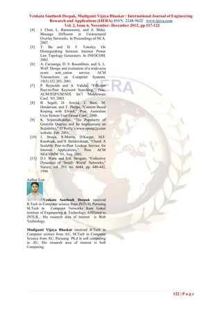 Venkata Santhosh Deepak, Mudiganti Vijaya Bhaskar / International Journal of Engineering
           Research and Applications (IJERA) ISSN: 2248-9622 www.ijera.com
                   Vol. 2, Issue 6, November- December 2012, pp.117-122
  [4]    J. Chen, L. Ramaswamy, and A. Meka.
         Message Diffusion in Unstructured
         Overlay Networks. In Proceedings of NCA,
         2007.
  [5]    T. Bu and D. F. Towsley. On
         Distinguishing between Internet Power
         Law Topology Generators. In INFOCOM,
         2002.
  [6]    A. Carzaniga, D. S. Rosenblum, and A. L.
         Wolf. Design and evaluation of a wide-area
         event     noti_cation     service.  ACM
         Transactions on Computer Systems,
         19(3):332.383, 2001.
  [7]    P. Reynolds and A. Vahdat, “Efficient
         Peer-to-Peer Keyword Searching,” Proc.
         ACM/IFIP/USENIX Int‟l Middleware
         Conf. ‟03, 2003.
  [8]    B. Segall, D. Arnold, J. Boot, M.
         Henderson, and T. Phelps, “Content Based
         Routing with Elvin4,” Proc. Australian
         Unix System User Group Conf., 2000.
  [9]    K. Sripanidkulchai, “The Popularity of
         Gnutella Queries and Its Implications on
         Scalability,” O‟Reilly‟s www.openp2p.com
         website. Feb. 2001.
  [10]   I. Stoica, R.Morris, D.Karger, M.F.
         Kaashoek, and H. Balakrishnan, “Chord: A
         Scalable Peer-to-Peer Lookup Service for
         Internet Applications,” Proc. ACM
         SIGCOMM ‟01, Aug. 2001.
  [11]   D.J. Watts and S.H. Strogatz, “Collective
         Dynamics of „Small- World‟ Networks,”
         Nature, vol. 393, no. 6684, pp. 440-442,
         1998.

Author List:




            Venkata Santhosh Deepak received
B.Tech in Computer science from JNTUH, Pursuing
M.Tech in       Computer Networks from Gokul
institute of Engineering & Technology Affiliated to
JNTUK.. His research area of interest is Web
Technology.

Mudiganti Vijaya Bhaskar received B.Tech in
Computer science from AU, M.Tech in Computer
Science from AU. Pursuing Ph.d in soft computing
in AU. His research area of interest is Soft
Computing.




                                                                              122 | P a g e
 
